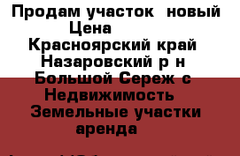 Продам участок, новый. › Цена ­ 45 000 - Красноярский край, Назаровский р-н, Большой Сереж с. Недвижимость » Земельные участки аренда   